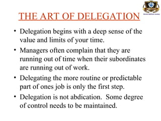 THE ART OF DELEGATION
• Delegation begins with a deep sense of the
value and limits of your time.
• Managers often complain that they are
running out of time when their subordinates
are running out of work.
• Delegating the more routine or predictable
part of ones job is only the first step.
• Delegation is not abdication. Some degree
of control needs to be maintained.
 