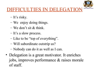 DIFFICULTIES IN DELEGATION
– It’s risky.
– We enjoy doing things.
– We don’t sit & think.
– It’s a slow process.
– Like to be “top of everything”.
– Will subordinate outstrip us?
– Nobody can do it as well as I can.
• Delegation is a great motivator. It enriches
jobs, improves performance & raises morale
of staff.
 