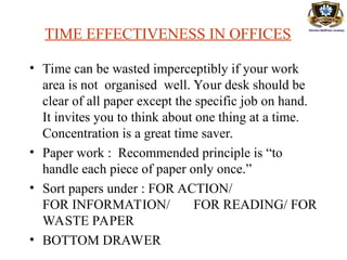 TIME EFFECTIVENESS IN OFFICES
• Time can be wasted imperceptibly if your work
area is not organised well. Your desk should be
clear of all paper except the specific job on hand.
It invites you to think about one thing at a time.
Concentration is a great time saver.
• Paper work : Recommended principle is “to
handle each piece of paper only once.”
• Sort papers under : FOR ACTION/
FOR INFORMATION/ FOR READING/ FOR
WASTE PAPER
• BOTTOM DRAWER
 