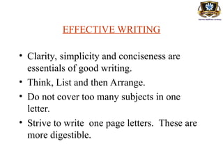 EFFECTIVE WRITING
• Clarity, simplicity and conciseness are
essentials of good writing.
• Think, List and then Arrange.
• Do not cover too many subjects in one
letter.
• Strive to write one page letters. These are
more digestible.
 