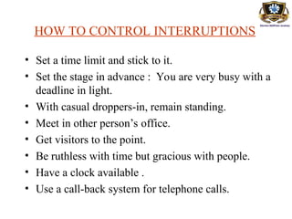 HOW TO CONTROL INTERRUPTIONS
• Set a time limit and stick to it.
• Set the stage in advance : You are very busy with a
deadline in light.
• With casual droppers-in, remain standing.
• Meet in other person’s office.
• Get visitors to the point.
• Be ruthless with time but gracious with people.
• Have a clock available .
• Use a call-back system for telephone calls.
 