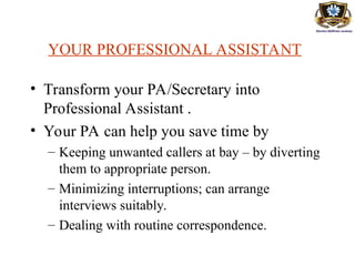 YOUR PROFESSIONAL ASSISTANT
• Transform your PA/Secretary into
Professional Assistant .
• Your PA can help you save time by
– Keeping unwanted callers at bay – by diverting
them to appropriate person.
– Minimizing interruptions; can arrange
interviews suitably.
– Dealing with routine correspondence.
 