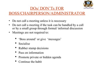 DOs/ DON’Ts FOR
BOSS/CHAIRPERSON/ADMINISTRATOR
• Do not call a meeting unless it is necessary
• Do not call a meeting if the task can be handled by a call
or by a small group through formal/ informal discussion
• Meetings are not required to:
 ‘Boss around’ or give ‘messages’
 Socialise
 Rubber stamp decisions
 Pass on information
 Promote private or hidden agenda
 Continue the habit
 