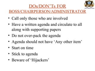DOs/DON’Ts FOR
BOSS/CHAIRPERSON/ADMINISTRATOR
• Call only those who are involved
• Have a written agenda and circulate to all
along with supporting papers
• Do not over-pack the agenda
• Agenda should not have ‘Any other item’
• Start on time
• Stick to agenda
• Beware of ‘Hijackers’
 