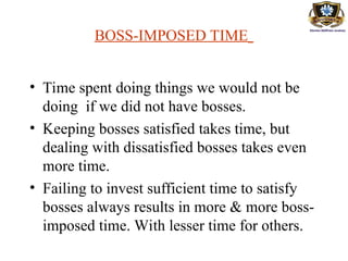 BOSS-IMPOSED TIME
• Time spent doing things we would not be
doing if we did not have bosses.
• Keeping bosses satisfied takes time, but
dealing with dissatisfied bosses takes even
more time.
• Failing to invest sufficient time to satisfy
bosses always results in more & more boss-
imposed time. With lesser time for others.
 