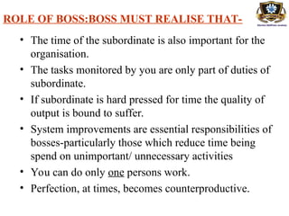 ROLE OF BOSS:BOSS MUST REALISE THAT-
• The time of the subordinate is also important for the
organisation.
• The tasks monitored by you are only part of duties of
subordinate.
• If subordinate is hard pressed for time the quality of
output is bound to suffer.
• System improvements are essential responsibilities of
bosses-particularly those which reduce time being
spend on unimportant/ unnecessary activities
• You can do only one persons work.
• Perfection, at times, becomes counterproductive.
 