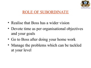 ROLE OF SUBORDINATE
• Realise that Boss has a wider vision
• Devote time as per organisational objectives
and your goals
• Go to Boss after doing your home work
• Manage the problems which can be tackled
at your level
 