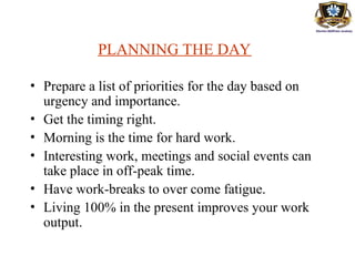 PLANNING THE DAY
• Prepare a list of priorities for the day based on
urgency and importance.
• Get the timing right.
• Morning is the time for hard work.
• Interesting work, meetings and social events can
take place in off-peak time.
• Have work-breaks to over come fatigue.
• Living 100% in the present improves your work
output.
 
