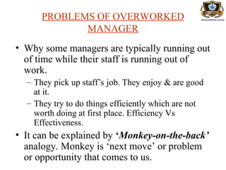 PROBLEMS OF OVERWORKED
MANAGER
• Why some managers are typically running out
of time while their staff is running out of
work.
– They pick up staff’s job. They enjoy & are good
at it.
– They try to do things efficiently which are not
worth doing at first place. Efficiency Vs
Effectiveness.
• It can be explained by ‘Monkey-on-the-back’
analogy. Monkey is ‘next move’ or problem
or opportunity that comes to us.
 