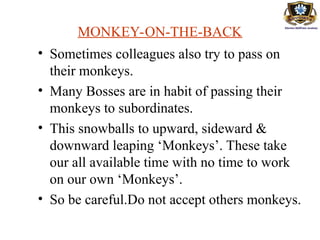 MONKEY-ON-THE-BACK
• Sometimes colleagues also try to pass on
their monkeys.
• Many Bosses are in habit of passing their
monkeys to subordinates.
• This snowballs to upward, sideward &
downward leaping ‘Monkeys’. These take
our all available time with no time to work
on our own ‘Monkeys’.
• So be careful.Do not accept others monkeys.
 