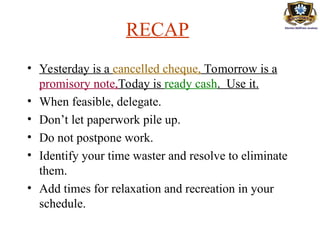 RECAP
• Yesterday is a cancelled cheque, Tomorrow is a
promisory note,Today is ready cash. Use it.
• When feasible, delegate.
• Don’t let paperwork pile up.
• Do not postpone work.
• Identify your time waster and resolve to eliminate
them.
• Add times for relaxation and recreation in your
schedule.
 