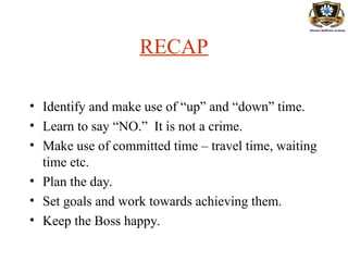 RECAP
• Identify and make use of “up” and “down” time.
• Learn to say “NO.” It is not a crime.
• Make use of committed time – travel time, waiting
time etc.
• Plan the day.
• Set goals and work towards achieving them.
• Keep the Boss happy.
 