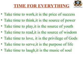 TIME FOR EVERYTHING
• Take time to work,it is the price of success
• Take time to think,it is the source of power
• Take time to play,it is the source of youth
• Take time to read,it is the source of wisdom
• Take time to love, it is the privilege of Gods
• Take time to serve,it is the purpose of life
• Take time to laugh,it is the music of soul
 