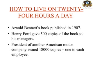 HOW TO LIVE ON TWENTY-
FOUR HOURS A DAY
• Arnold Bennett’s book published in 1907.
• Henry Ford gave 500 copies of the book to
his managers.
• President of another American motor
company issued 18000 copies – one to each
employee.
 