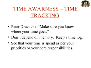 TIME AWARNESS – TIME
TRACKING
• Peter Drucker : “Make sure you know
where your time goes.”
• Don’t depend on memory. Keep a time log.
• See that your time is spend as per your
priorities or your core responsibilities.
 