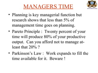 MANAGERS TIME
• Planning is key managerial function but
research shows that less than 5% of
management time goes on planning.
• Pareto Principle : Twenty percent of your
time will produce 80% of your productive
output. Can you afford not to manage at-
least that 20% ?
• Parkinson’s Law : Work expands to fill the
time available for it. Beware !
 