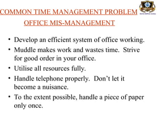 COMMON TIME MANAGEMENT PROBLEMS
OFFICE MIS-MANAGEMENT
• Develop an efficient system of office working.
• Muddle makes work and wastes time. Strive
for good order in your office.
• Utilise all resources fully.
• Handle telephone properly. Don’t let it
become a nuisance.
• To the extent possible, handle a piece of paper
only once.
 