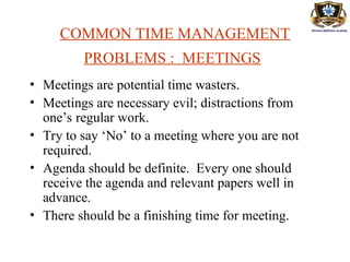 COMMON TIME MANAGEMENT
PROBLEMS : MEETINGS
• Meetings are potential time wasters.
• Meetings are necessary evil; distractions from
one’s regular work.
• Try to say ‘No’ to a meeting where you are not
required.
• Agenda should be definite. Every one should
receive the agenda and relevant papers well in
advance.
• There should be a finishing time for meeting.
 
