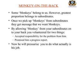 MONKEY-ON-THE-BACK
• Some ‘Monkeys’ belong to us. However, greatest
proportion belongs to subordinates.
• Once we pick up ‘Monkeys’ from subordinates
they get message that we want Monkeys.
• By allowing ‘Monkey’ from your subordinates on
to your back you volunteered for two things:
– Accepted responsibility for the problem from him.
– Promised him a progress report.
• Now he will pressurise you to do what actually is
his job.
 