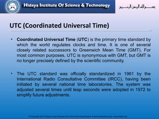 © Copyright 2012 Hidaya Trust (Pakistan) ● A Non-Profit Organization ● www.hidayatrust.org / www,histpk.org
• Coordinated Universal Time (UTC) is the primary time standard by
which the world regulates clocks and time. It is one of several
closely related successors to Greenwich Mean Time (GMT). For
most common purposes, UTC is synonymous with GMT, but GMT is
no longer precisely defined by the scientific community.
• The UTC standard was officially standardized in 1961 by the
International Radio Consultative Committee (IRCC), having been
initiated by several national time laboratories. The system was
adjusted several times until leap seconds were adopted in 1972 to
simplify future adjustments.
UTC (Coordinated Universal Time)
 