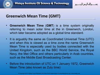 © Copyright 2012 Hidaya Trust (Pakistan) ● A Non-Profit Organization ● www.hidayatrust.org / www,histpk.org
• Greenwich Mean Time (GMT) is a time system originally
referring to mean solar time at the in Greenwich, London,
which later became adopted as a global time standard.
• It is arguably the same as Coordinated Universal Time (UTC)
and when this is viewed as a time zone the name Greenwich
Mean Time is especially used by bodies connected with the
United Kingdom, such as the BBC World Service, the Royal
Navy, the Met Office and others particularly in Arab countries,
such as the Middle East Broadcasting Center.
• Before the introduction of UTC on 1 January 1972, Greenwich
Mean Time (also known as Zulu time)
Greenwich Mean Time (GMT)
 