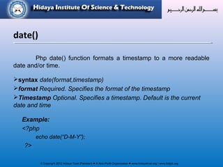 © Copyright 2012 Hidaya Trust (Pakistan) ● A Non-Profit Organization ● www.hidayatrust.org / www,histpk.org
Php date() function formats a timestamp to a more readable
date and/or time.
syntax date(format,timestamp)
format Required. Specifies the format of the timestamp
Timestamp Optional. Specifies a timestamp. Default is the current
date and time
Example:
<?php
echo date(“D-M-Y”);
?>
date()
 