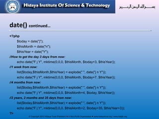 © Copyright 2012 Hidaya Trust (Pakistan) ● A Non-Profit Organization ● www.hidayatrust.org / www,histpk.org
<?php
$today = date("j");
$thisMonth = date("n");
$thisYear = date("Y");
//How to get the day 3 days from now:
echo date("F j Y", mktime(0,0,0, $thisMonth, $today+3, $thisYear));
//1 week from now:
list($today,$thisMonth,$thisYear) = explode(" ", date("j n Y"));
echo date("F j Y", mktime(0,0,0, $thisMonth, $today+7, $thisYear));
//4 months from now:
list($today,$thisMonth,$thisYear) = explode(" ", date("j n Y"));
echo date("F j Y", mktime(0,0,0, $thisMonth+4, $today, $thisYear));
//3 years, 2 months and 35 days from now:
list($today,$thisMonth,$thisYear) = explode(" ", date("j n Y"));
echo date("F j Y", mktime(0,0,0, $thisMonth+2, $today+35, $thisYear+3));
?>
date() continued…
 