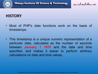 © Copyright 2012 Hidaya Trust (Pakistan) ● A Non-Profit Organization ● www.hidayatrust.org / www,histpk.org
HISTORY
• Most of PHP's date functions work on the basis of
timestamps.
• This timestamp is a unique numeric representation of a
particular date, calculated as the number of seconds
between January 1 1970 and the date and time
specified, and makes it easier to perform arbitrary
calculations on date and time values.
 