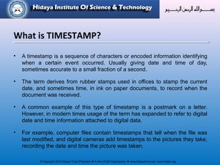 © Copyright 2012 Hidaya Trust (Pakistan) ● A Non-Profit Organization ● www.hidayatrust.org / www,histpk.org
What is TIMESTAMP?
• A timestamp is a sequence of characters or encoded information identifying
when a certain event occurred. Usually giving date and time of day,
sometimes accurate to a small fraction of a second.
• The term derives from rubber stamps used in offices to stamp the current
date, and sometimes time, in ink on paper documents, to record when the
document was received.
• A common example of this type of timestamp is a postmark on a letter.
However, in modern times usage of the term has expanded to refer to digital
date and time information attached to digital data.
• For example, computer files contain timestamps that tell when the file was
last modified, and digital cameras add timestamps to the pictures they take,
recording the date and time the picture was taken.
 