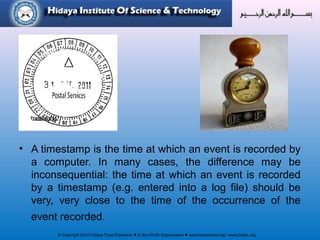 © Copyright 2012 Hidaya Trust (Pakistan) ● A Non-Profit Organization ● www.hidayatrust.org / www,histpk.org
• A timestamp is the time at which an event is recorded by
a computer. In many cases, the difference may be
inconsequential: the time at which an event is recorded
by a timestamp (e.g. entered into a log file) should be
very, very close to the time of the occurrence of the
event recorded.
 