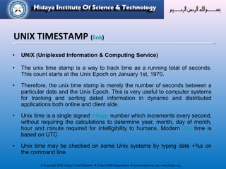 © Copyright 2012 Hidaya Trust (Pakistan) ● A Non-Profit Organization ● www.hidayatrust.org / www,histpk.org
• UNIX (Uniplexed Information & Computing Service)
• The unix time stamp is a way to track time as a running total of seconds.
This count starts at the Unix Epoch on January 1st, 1970.
• Therefore, the unix time stamp is merely the number of seconds between a
particular date and the Unix Epoch. This is very useful to computer systems
for tracking and sorting dated information in dynamic and distributed
applications both online and client side.
• Unix time is a single signed integer number which increments every second,
without requiring the calculations to determine year, month, day of month,
hour and minute required for intelligibility to humans. Modern Unix time is
based on UTC
• Unix time may be checked on some Unix systems by typing date +%s on
the command line.
UNIX TIMESTAMP (link)
 