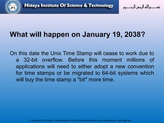 © Copyright 2012 Hidaya Trust (Pakistan) ● A Non-Profit Organization ● www.hidayatrust.org / www,histpk.org
What will happen on January 19, 2038?
On this date the Unix Time Stamp will cease to work due to
a 32-bit overflow. Before this moment millions of
applications will need to either adopt a new convention
for time stamps or be migrated to 64-bit systems which
will buy the time stamp a "bit" more time.
 