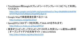 • TimeMapper用Googleスプレッドシートテンプレート（コピペして利用し
てください)
https://docs.google.com/a/okfn.org/spreadsheet/ccc?key=0AqR8dXc6Ji4JdFRN
OTVYYTRqTmh6TUNNd3U2X2pKMGc#gid=0

• Google Mapで緯度経度を調べるツール
http://uedayou.net/getlocation/

• SparqlEPCU（RDFデータを利用してWeb APIを作れます)
http://lodcu.cs.chubu.ac.jp/SparqlEPCU/

• 東京オリンピック・パラリンピック１００万人市民リレーin愛知and静岡
| オープンアイデアの共有サイト | Idea.LinkData
http://idea.linkdata.org/idea/idea1s215i

 