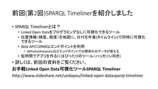 前回(第2回)SPARQL Timelinerを紹介しました
• SPARQL Timelinerとは？
• Linked Open Dataをプログラミングなしに可視化できるツール
• 位置情報（緯度、経度）を地図に、日付を年表(タイムライン)で同時に可視化
できるツール
• Web APIにSPARQLエンドポイントを利用
• DBPedia(Wikipedia)などエンドポイントで公開済みのデータが使える

• 短時間でアプリを作るにはぴったりのツール（ハッカソン向き)

• 詳しくは、前回の資料をご覧ください。
お手軽Linked Open Data可視化ツールSPARQL Timeliner
http://www.slideshare.net/uedayou/linked-open-datasparql-timeliner

 