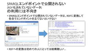 SPARQLエンドポイントで公開されないデータ
(RDF化されていないデータ)

の利用には不向き

• SPARQLエンドポイントで公開されていないデータは、RDFに変換して
各自でエンドポイントを立てないといけない

• RDFへの変換は初めての人にとっては結構難しい…

 