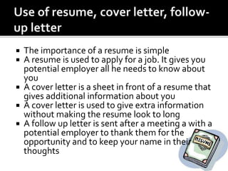  The importance of a resume is simple
 A resume is used to apply for a job. It gives you
potential employer all he needs to know about
you
 A cover letter is a sheet in front of a resume that
gives additional information about you
 A cover letter is used to give extra information
without making the resume look to long
 A follow up letter is sent after a meeting a with a
potential employer to thank them for the
opportunity and to keep your name in their
thoughts
 
