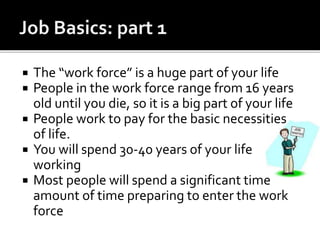  The “work force” is a huge part of your life
 People in the work force range from 16 years
old until you die, so it is a big part of your life
 People work to pay for the basic necessities
of life.
 You will spend 30-40 years of your life
working
 Most people will spend a significant time
amount of time preparing to enter the work
force
 