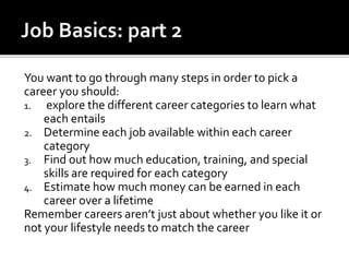 You want to go through many steps in order to pick a
career you should:
1. explore the different career categories to learn what
each entails
2. Determine each job available within each career
category
3. Find out how much education, training, and special
skills are required for each category
4. Estimate how much money can be earned in each
career over a lifetime
Remember careers aren’t just about whether you like it or
not your lifestyle needs to match the career
 