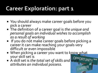  You should always make career goals before you
pick a career
 The definition of a career goal is the unique and
personal goals an individual wishes to accomplish
as a result of working
 If you do not make career goals before picking a
career it can make reaching your goals very
difficult or even impossible
 When picking a career you want to know what
your skill set is
 A skill set is the total set of skills and work
attributes an individual possess.
 