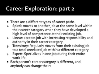  There are 4 different types of career paths
1. Spiral: moves to another job at the same level within
their career category when they have developed a
high level of competence at their existing job.
2. Linear: accepts job with increasing responsibility and
authority in their career category.
3. Transitory: Regularly moves from their existing job
to a total unrelated job within a different category
4. Expert: Specializes in one job during their entire
work life.
 Each person’s career category is different, and
anybody can change theirs
 