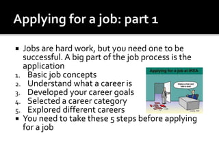  Jobs are hard work, but you need one to be
successful. A big part of the job process is the
application
1. Basic job concepts
2. Understand what a career is
3. Developed your career goals
4. Selected a career category
5. Explored different careers
 You need to take these 5 steps before applying
for a job
 