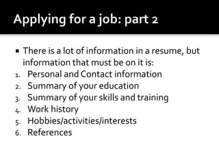  There is a lot of information in a resume, but
information that must be on it is:
1. Personal and Contact information
2. Summary of your education
3. Summary of your skills and training
4. Work history
5. Hobbies/activities/interests
6. References
 