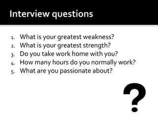 1. What is your greatest weakness?
2. What is your greatest strength?
3. Do you take work home with you?
4. How many hours do you normally work?
5. What are you passionate about?
 