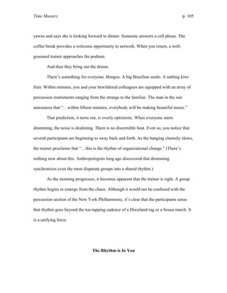 Time Mastery p. 105
yawns and says she is looking forward to dinner. Someone answers a cell phone. The
coffee break provides a welcome opportunity to network. When you return, a well-
groomed trainer approaches the podium.
And then they bring out the drums.
There’s something for everyone. Bongos. A big Brazilian surdo. A rattling kiwi
fruit. Within minutes, you and your bewildered colleagues are equipped with an array of
percussion instruments ranging from the strange to the familiar. The man in the suit
announces that “…within fifteen minutes, everybody will be making beautiful music.”
That prediction, it turns out, is overly optimistic. When everyone starts
drumming, the noise is deafening. There is no discernible beat. Even so, you notice that
several participants are beginning to sway back and forth. As the banging clumsily slows,
the trainer proclaims that “…this is the rhythm of organizational change.” (There’s
nothing new about this. Anthropologists long ago discovered that drumming
synchronizes even the most disparate groups into a shared rhythm.)
As the morning progresses, it becomes apparent that the trainer is right. A group
rhythm begins to emerge from the chaos. Although it would not be confused with the
percussion section of the New York Philharmonic, it’s clear that the participants sense
that rhythm goes beyond the toe-tapping cadence of a Dixieland rag or a Sousa march. It
is a unifying force.
The Rhythm is In You
 