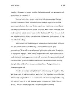 Time Mastery p. 108
together with moment-to-moment precision. Such an encounter is both spontaneous and
predictable at the same time.”68
We’ve all got rhythm—it’s one of the things that makes us unique. Beat and
cadence—in their musical and non-musical forms—energize any occasion in which
passion and enthusiasm play a role. Rhythm is erotic and irrepressible, as researchers at
the Montreal Neurological Institute recently discovered. Their scans of musicians’ brains,
made while their subjects listened to classics like Rachmaninoff’s Piano Concerto No. 3
and Barber’s Adagio for Strings, revealed neural activity similar to that triggered by food,
sex and addictive drugs.
Other studies—one of which suggests that singing in church produces endorphins
that are known to promote social bonding—indicate that music is the “great
communicator.” It can help to strengthen social relationships and organize the activities
of large groups of people.69
While none of this persuades us that organizations could be
made stronger by creating glee clubs, it may help to explain why we are regularly jarred
out of our senses by over-the-top musical selections at business conferences and why,
throughout the world, millions are spent on military bands. The right rhythm is an
important survival tool.
Consider, for example, setting the tone of a critical meeting. To paraphrase Hall,
you could—as in the opening passage of Beethoven’s Fifth Symphony—start with a bang.
That instantly recognizable Ta Ta Ta Taa announces with absolute clarity that this is big,
it is urgent, it is now. If the boss starts the meeting by announcing, “Some-Thing-Is-
Wrong,” that’s the dramatic equivalent of Beethoven’s famous opening.
 