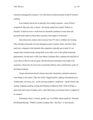 Time Mastery p. 114
remained unchanged for centuries. Yet it has been revolutionizing the world of women’s
clothing.
In an industry known for its glacially-slow market response—most of Zara’s
competitors ship only once a season—this trendy upstart has created “fashion on
demand.” It delivers twice a week from its mammoth warehouse to more than one
thousand retail outlets in thirty-three countries, from Japan to Venezuela.73
Zara obsessively studies what everyone from TV stars to clubbers are wearing.
They introduce thousands of newly-designed women’s jackets, skirts, and dress shirts
each year, compared to the hundreds that competitors typically get to retail. It’s no
surprise that customers keep coming back to see what’s new at this global marketing
phenomenon. Or that Zara’s CEO, José María Castellano Ríos, compares the shelf life of
a new dress to that of a tub of yogurt. Zara has become entrained to the tempo of its
customers, whose lives do not revolve around the arbitrary shows and business cycles of
the fashion industry.
Tempo entrainment doesn’t always mean fast. Sometimes, potential customers
want things to slow down. Take one of life’s biggest hassles, making a household move.
Traditionally, of course, you—or the moving company’s employees—spend a frantic day
sorting, wrapping, packing, tossing and sleeping on hideaway beds. Then on D-day, a
giant truck and a team of loaders arrive, and within hours your former home is emptied of
its contents.
Fortunately, there’s a slower, gentler way. It’s PODS, which stands for “Personal
On Demand Storage.” PODS is another company that—like Zara—is marvelously
 