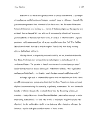 Time Mastery p. 120
For some of us, the technological addiction of choice is information. A colleague
of ours keeps a small television on his desk, constantly tuned to cable news channels. His
job does not require real-time awareness of the day’s news. But that news ticker at the
bottom of the screen is so inviting, so… current. If that doesn’t provide the requisite level
of detail, there’s always CNN.com, which will automatically refresh itself so you are
guaranteed to be in the loop every nanosecond. It’s a level of information that kings and
presidents could not command just a few years ago (during the first Gulf War, Saddam
Hussein received his most up-to-date intelligence from CNN). Now many ordinary
citizens feel isolated without it.
Staying current, or responding to e-mails quickly, are not, in and of themselves,
bad things. Customers may appreciate the e-mail diligence in particular, as will co-
workers and bosses. The question is, though, at what cost does this advantage come?
Rarely do top executives discuss a manager’s performance and say, “Rose’s group has
not been profitable lately… on the other hand, she does respond quickly to e-mails!”
Having a high level of temporal intelligence does not mean that you avoid e-mail
or cable news programs; instead, you dictate their rhythms. There is no single, universal
rhythm for communicating electronically, or gathering news reports. We have observed a
handful of effective leaders who constantly hover near the Bloomberg terminal, or
maintain a cyborg-like connection to Microsoft Outlook, yet somehow manage to retain
their sanity. But not many. The ones who do tend to be extreme polychronic types who
absolutely live for multitasking. And it is true that some jobs—that of an oil trader, for
instance—require such split-second awareness of world events.
 
