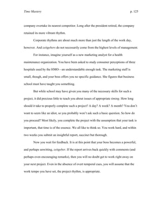 Time Mastery p. 125
company overtake its nearest competitor. Long after the president retired, the company
retained its more vibrant rhythm.
Corporate rhythms are about much more than just the length of the work day,
however. And zeitgebers do not necessarily come from the highest levels of management.
For instance, imagine yourself as a new marketing analyst for a health
maintenance organization. You have been asked to study consumer perceptions of three
hospitals used by the HMO—an understandable enough task. The marketing staff is
small, though, and your boss offers you no specific guidance. She figures that business
school must have taught you something.
But while school may have given you many of the necessary skills for such a
project, it did precious little to teach you about issues of appropriate timing. How long
should it take to properly complete such a project? A day? A week? A month? You don’t
want to seem like an idiot, so you probably won’t ask such a basic question. So how do
you proceed? Most likely, you complete the project with the assumption that your task is
important, that time is of the essence. We all like to think so. You work hard, and within
two weeks you submit an insightful report, succinct but thorough.
Now you wait for feedback. It is at this point that your boss becomes a powerful,
and perhaps unwitting, zeitgeber. If the report arrives back quickly with comments (and
perhaps even encouraging remarks), then you will no doubt get to work right away on
your next project. Even in the absence of overt temporal cues, you will assume that the
work tempo you have set, the project rhythm, is appropriate.
 