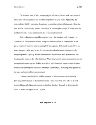 Time Mastery p. 126
On the other hand, if after many days you still haven’t heard back, then you will
draw some obvious conclusions about the importance of your work. Apparently the
tempo of this HMO’s marketing department is not allegro (lively) but adagio (slow; the
root word in Latin actually means “convenient”). You can play adagio, if that’s what the
conductor wants. This is entrainment, but of an unwelcome sort.
This evokes memories of Parkinson’s Law—the idea that work expands—or
contracts—to fill the time available. Temporal studies confirm its simple truth. When
given progressively more time to accomplish tasks, people deliberately slack off. In one
study, subjects—who were given five, then ten, then finally twenty minutes to solve
anagram puzzles—quickly became entrained to a much slower pace. Fortunately, this
tendency also works in the other direction. When time is short, tempo entrainment can get
an organization moving and shaking as it drives individuals and teams to adapt to those
frenetic outside temporal conditions. Members “get the beat,” matching their speed with
the pace and tempo of their environment.
Leaders—whether CEO, middle manager, or line foreman—are constantly
providing temporal cues to those around them. These cues often have little to do with
temporal keywords like cycle, speed, or deadline. But they do much to determine, for
better or worse, an organization’s rhythm.
New Rhythms at 3M
 