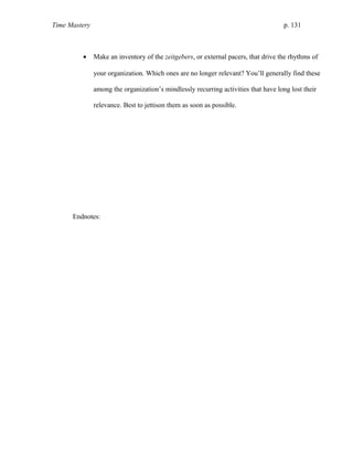 Time Mastery p. 131
• Make an inventory of the zeitgebers, or external pacers, that drive the rhythms of
your organization. Which ones are no longer relevant? You’ll generally find these
among the organization’s mindlessly recurring activities that have long lost their
relevance. Best to jettison them as soon as possible.
Endnotes:
 